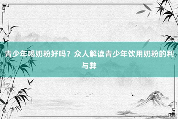 青少年喝奶粉好吗？众人解读青少年饮用奶粉的利与弊