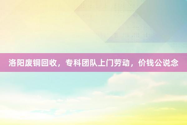 洛阳废铜回收，专科团队上门劳动，价钱公说念